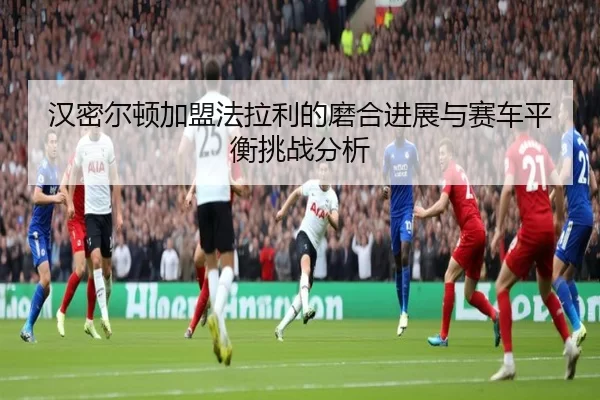 汉密尔顿加盟法拉利的磨合进展与赛车平衡挑战分析